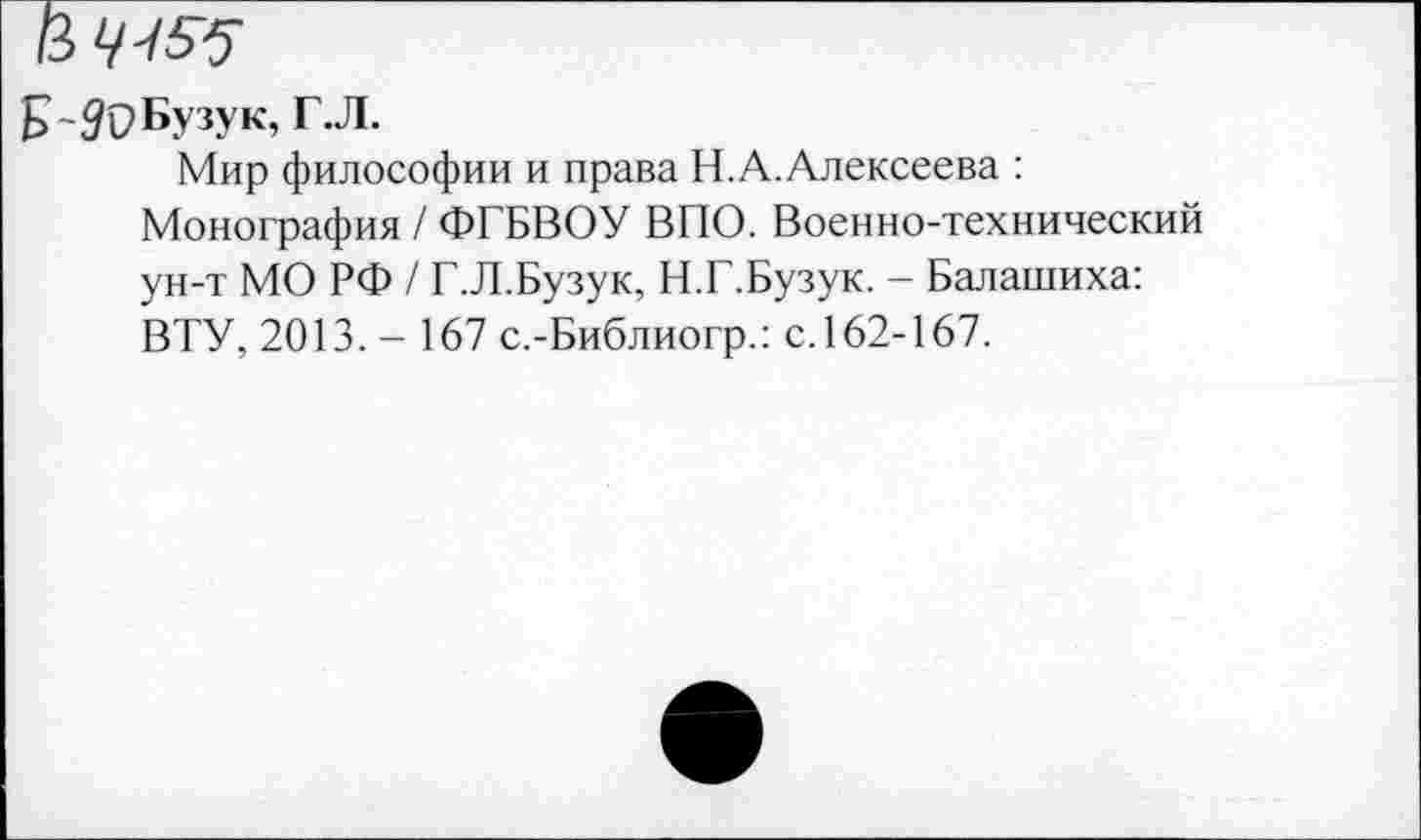 ﻿в ^55
Б~#С>Бузук, Г.Л.
Мир философии и права Н.А. Алексеева : Монография / ФГБВОУ ВПО. Военно-технический ун-т МО РФ / Г.Л.Бузук, Н.Г.Бузук. - Балашиха: ВТУ, 2013. - 167 с.-Библиогр.: с.162-167.